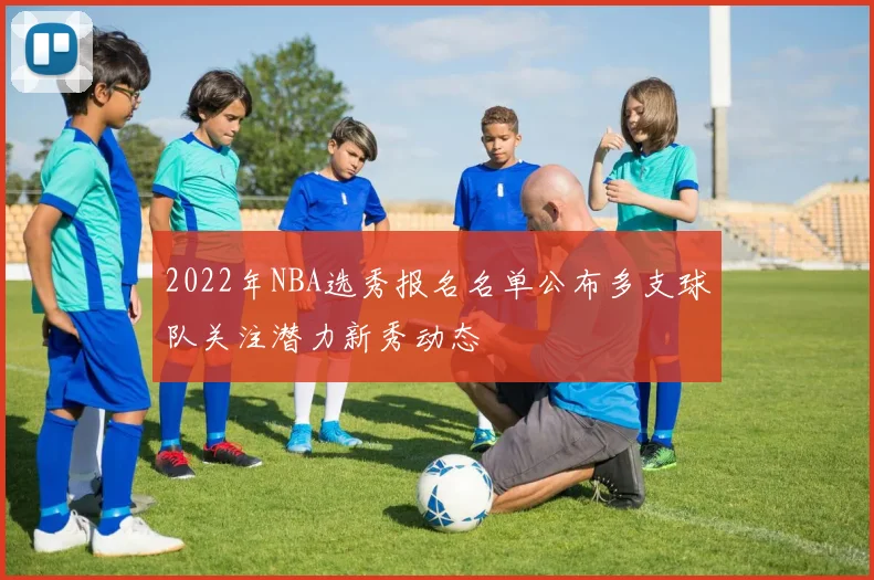 2022年NBA选秀报名名单公布多支球队关注潜力新秀动态