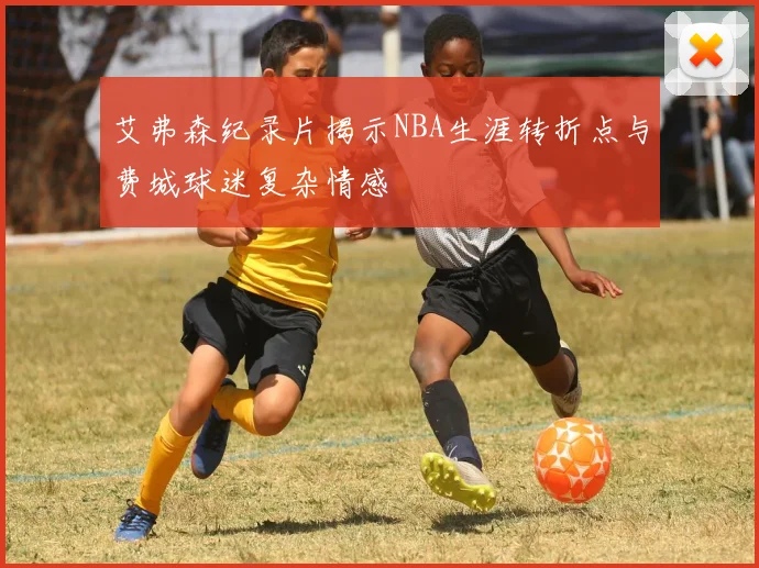 艾弗森纪录片揭示NBA生涯转折点与费城球迷复杂情感