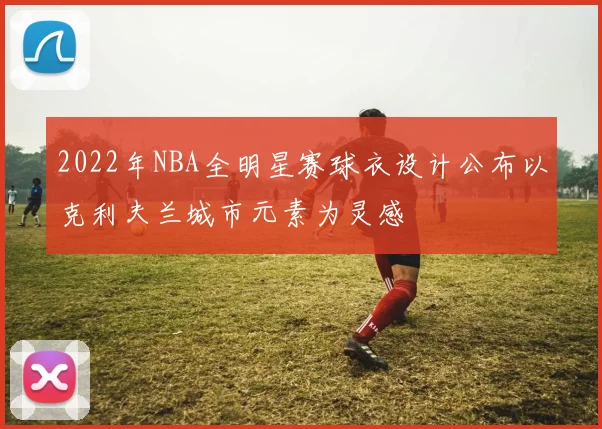 2022年NBA全明星赛球衣设计公布以克利夫兰城市元素为灵感