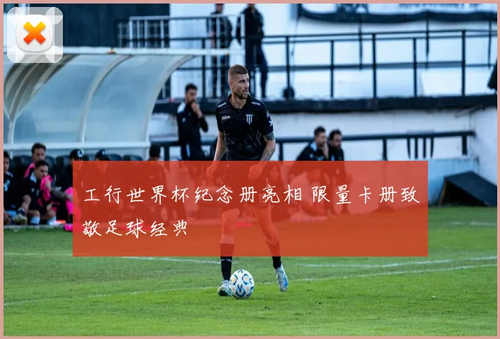 工行世界杯纪念册亮相 限量卡册致敬足球经典