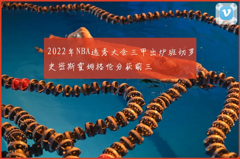 2022年NBA选秀大会三甲出炉班切罗史密斯霍姆格伦分获前三