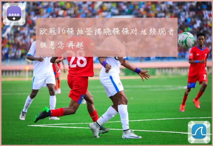 欧冠16强抽签揭晓强强对话频现晋级悬念再起