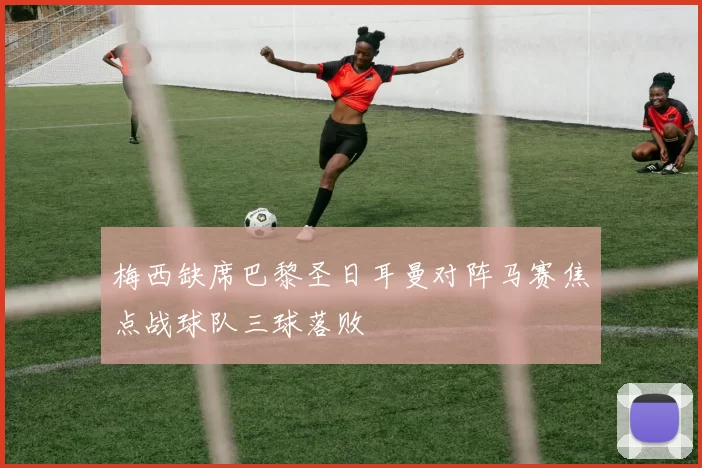 梅西缺席巴黎圣日耳曼对阵马赛焦点战球队三球落败