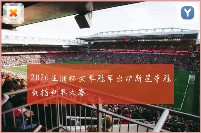 2026亚洲杯女单冠军出炉新星夺冠剑指世界大赛