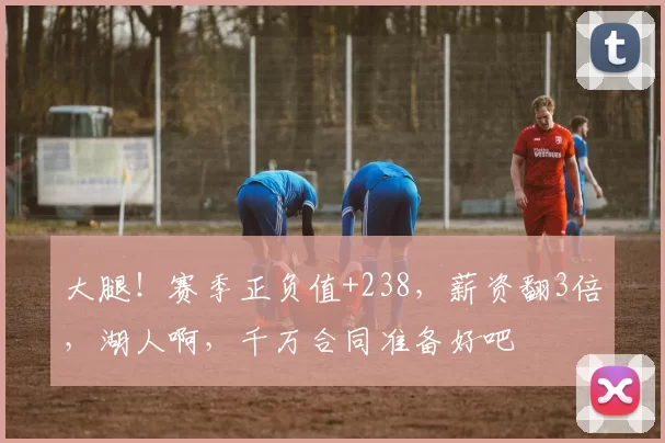 大腿!赛季正负值+238,薪资翻3倍,湖人啊,千万合同准备好吧