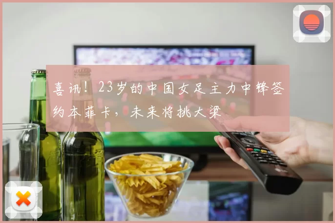 喜讯！23岁的中国女足主力中锋签约本菲卡，未来将挑大梁