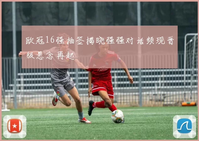 欧冠16强抽签揭晓强强对话频现晋级悬念再起