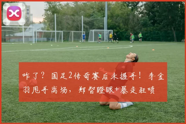 咋了?国足2传奇赛后未握手!李金羽甩手离场,郑智瞪眼+暴走狂喷