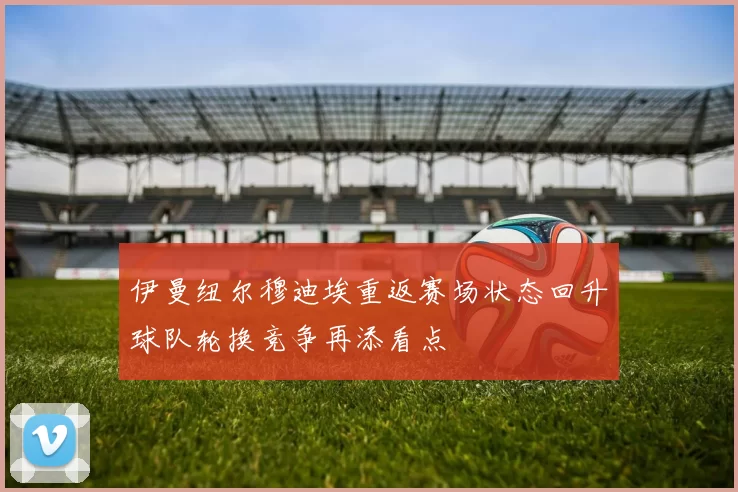 伊曼纽尔穆迪埃重返赛场状态回升球队轮换竞争再添看点