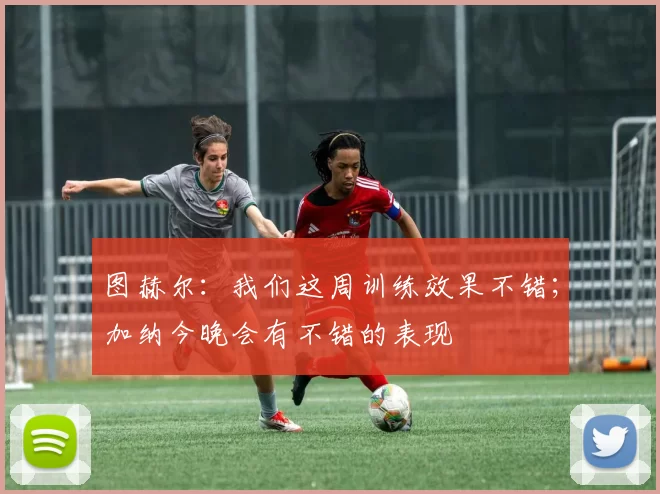 图赫尔：我们这周训练效果不错；加纳今晚会有不错的表现