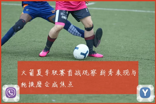 火箭夏季联赛首战观察 新秀表现与轮换磨合成焦点