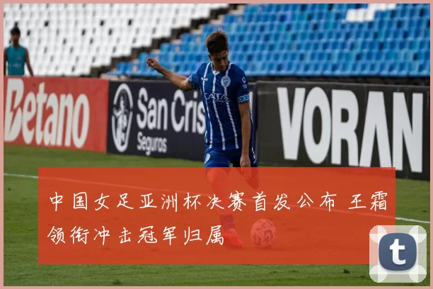 中国女足亚洲杯决赛首发公布 王霜领衔冲击冠军归属