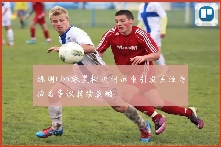 姚明nba球星档次讨论中引发关注与排名争议持续发酵