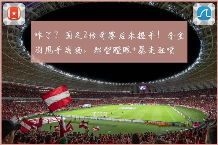 咋了?国足2传奇赛后未握手!李金羽甩手离场,郑智瞪眼+暴走狂喷