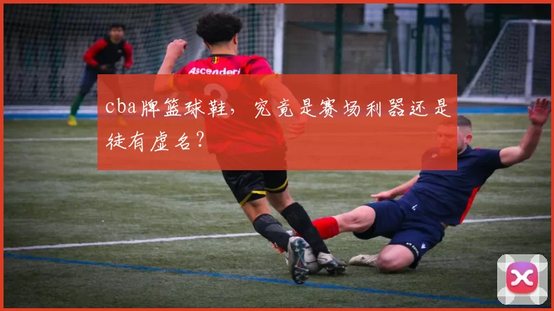 cba牌篮球鞋，究竟是赛场利器还是徒有虚名？