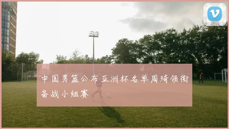 中国男篮公布亚洲杯名单周琦领衔备战小组赛