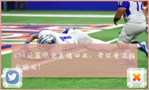 cba辽篮现场直播回放，带你重温精彩瞬间！