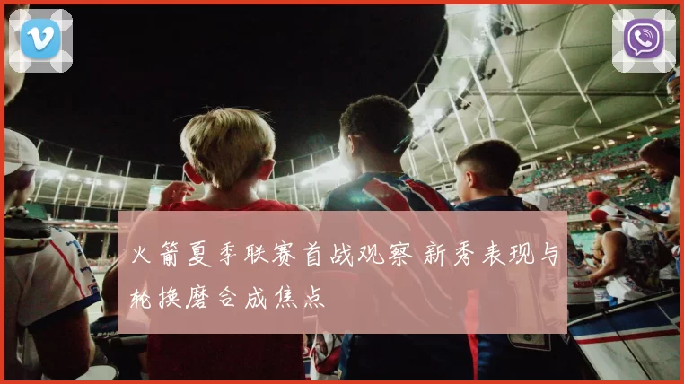 火箭夏季联赛首战观察 新秀表现与轮换磨合成焦点