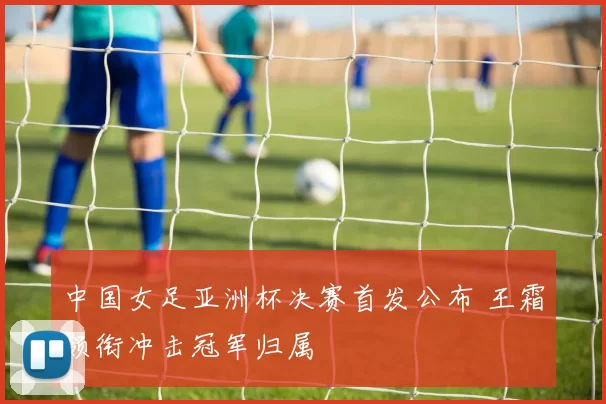 中国女足亚洲杯决赛首发公布 王霜领衔冲击冠军归属