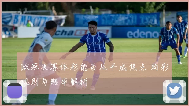 欧冠决赛体彩能否压平成焦点 购彩规则与赔率解析