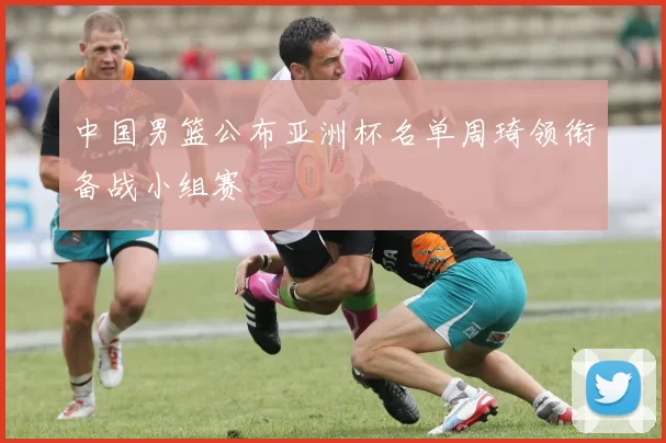 中国男篮公布亚洲杯名单周琦领衔备战小组赛