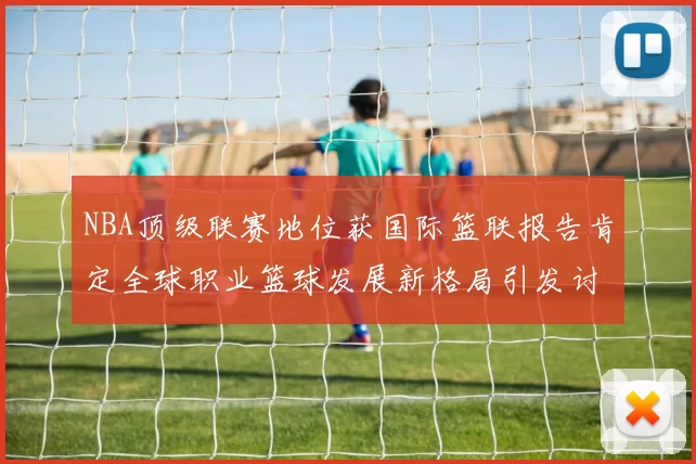 NBA顶级联赛地位获国际篮联报告肯定全球职业篮球发展新格局引发讨论