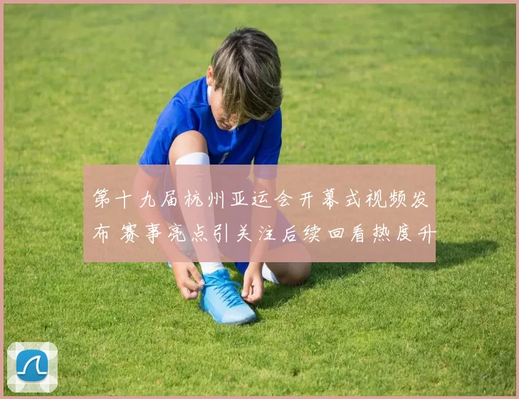 第十九届杭州亚运会开幕式视频发布 赛事亮点引关注后续回看热度升温