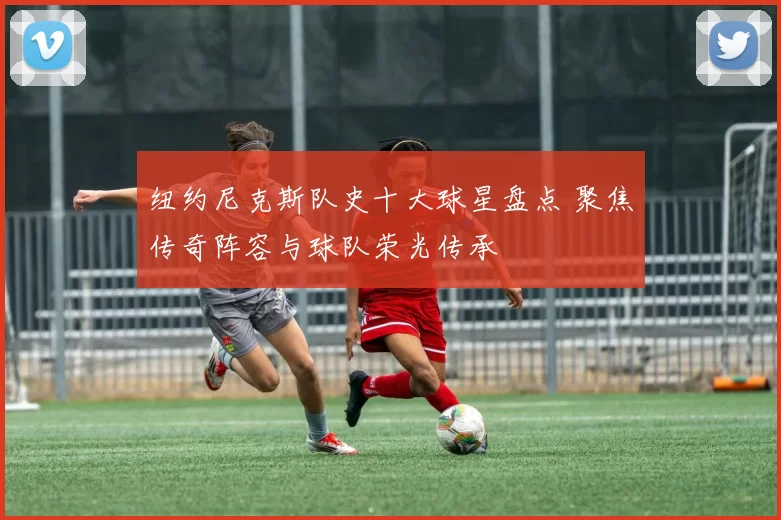 纽约尼克斯队史十大球星盘点 聚焦传奇阵容与球队荣光传承