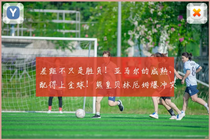 差距不只是胜负！亚马尔的成熟，配得上金球！熊皇贝林厄姆爆冲突