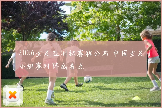 2026女足亚洲杯赛程公布 中国女足小组赛对阵成看点