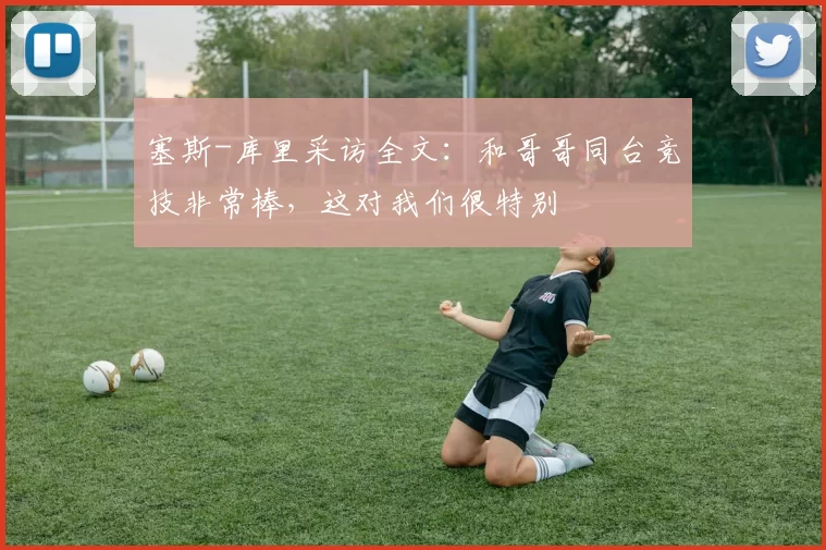 塞斯-库里采访全文：和哥哥同台竞技非常棒，这对我们很特别