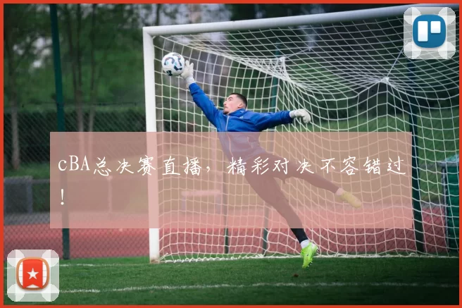 cBA总决赛直播，精彩对决不容错过！