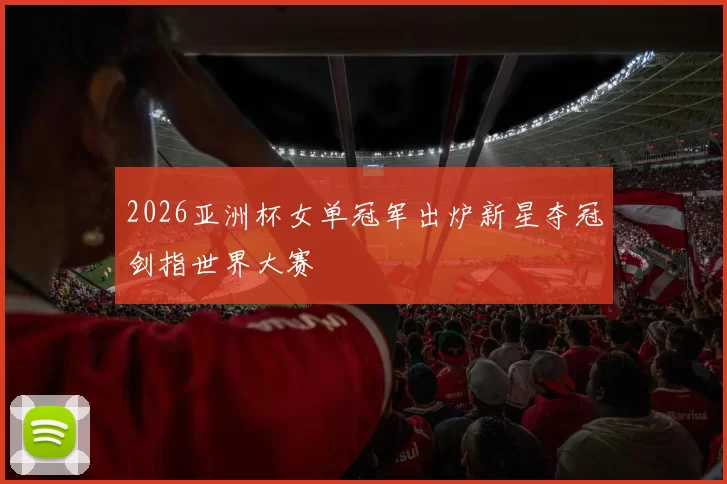 2026亚洲杯女单冠军出炉新星夺冠剑指世界大赛