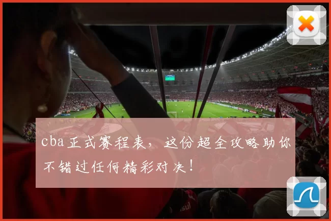 cba正式赛程表，这份超全攻略助你不错过任何精彩对决！