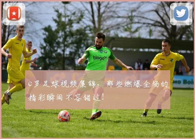 c罗足球视频集锦，那些燃爆全场的精彩瞬间不容错过！